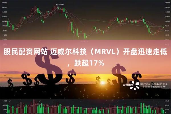 股民配资网站 迈威尔科技（MRVL）开盘迅速走低，跌超17%