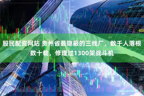 股民配资网站 贵州省最隐蔽的三线厂，数千人落根数十载，修理过1300架战斗机