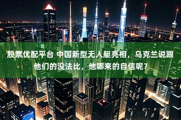 股票优配平台 中国新型无人艇亮相，乌克兰说跟他们的没法比，他哪来的自信呢？