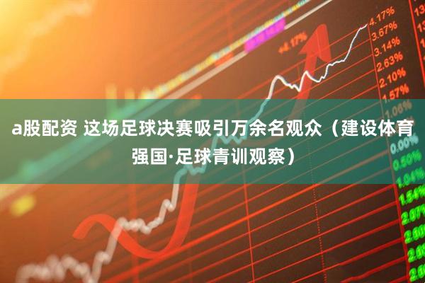 a股配资 这场足球决赛吸引万余名观众（建设体育强国·足球青训观察）