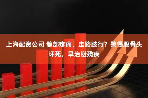 上海配资公司 髋部疼痛、走路跛行？警惕股骨头坏死，早治避残疾