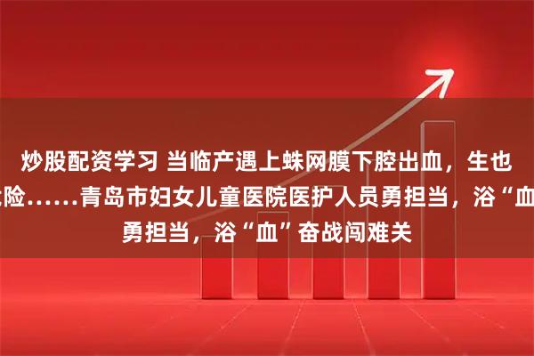 炒股配资学习 当临产遇上蛛网膜下腔出血，生也危险不生也危险……青岛市妇女儿童医院医护人员勇担当，浴“血”奋战闯难关
