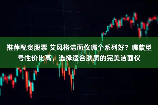推荐配资股票 艾风格洁面仪哪个系列好？哪款型号性价比高，选择适合肤质的完美洁面仪