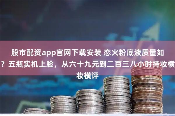 股市配资app官网下载安装 恋火粉底液质量如何？五瓶实机上脸，从六十九元到二百三八小时持妆横评