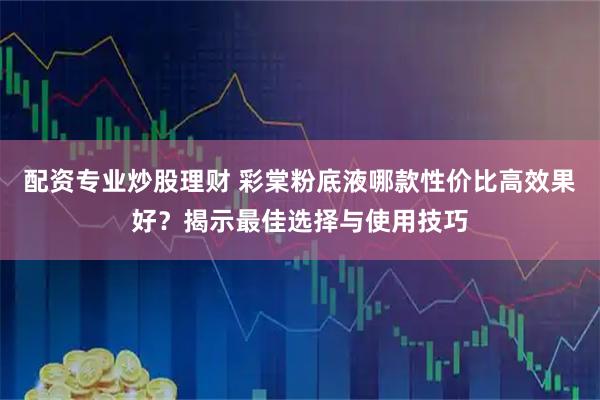 配资专业炒股理财 彩棠粉底液哪款性价比高效果好？揭示最佳选择与使用技巧