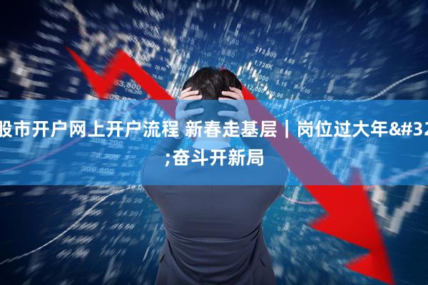 股市开户网上开户流程 新春走基层｜岗位过大年 奋斗开新局
