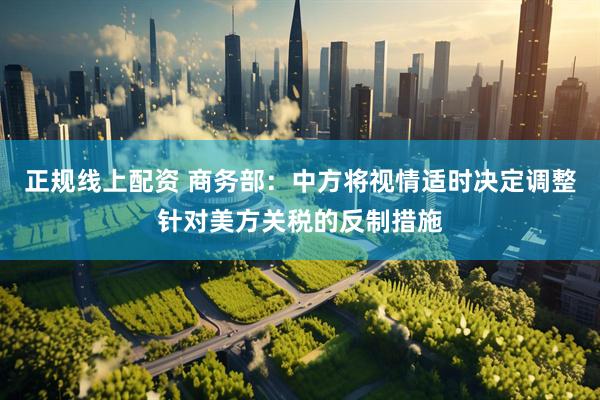 正规线上配资 商务部：中方将视情适时决定调整针对美方关税的反制措施