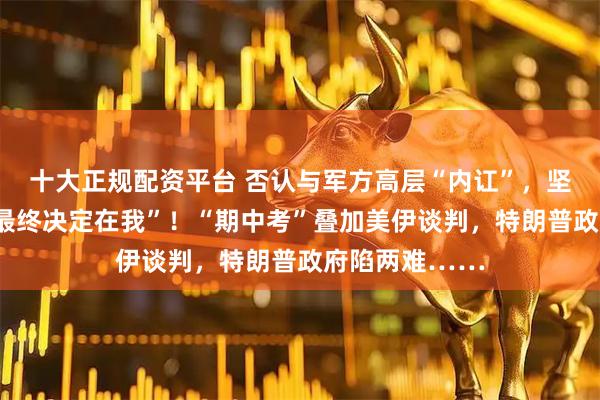 十大正规配资平台 否认与军方高层“内讧”，坚称对伊动武“最终决定在我”！“期中考”叠加美伊谈判，特朗普政府陷两难……