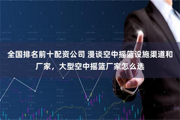 全国排名前十配资公司 漫谈空中摇篮设施渠道和厂家，大型空中摇篮厂家怎么选