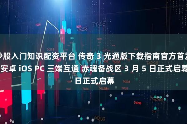 炒股入门知识配资平台 传奇 3 光通版下载指南官方首发 安卓 iOS PC 三端互通 赤魂备战区 3 月 5 日正式启幕