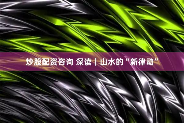 炒股配资咨询 深读｜山水的“新律动”