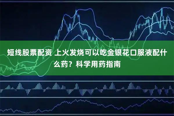 短线股票配资 上火发烧可以吃金银花口服液配什么药？科学用药指南