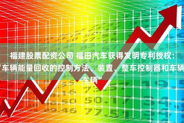 福建股票配资公司 福田汽车获得发明专利授权：“车辆能量回收的控制方法、装置、整车控制器和车辆”