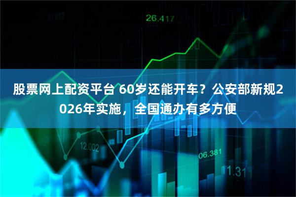 股票网上配资平台 60岁还能开车？公安部新规2026年实施，全国通办有多方便
