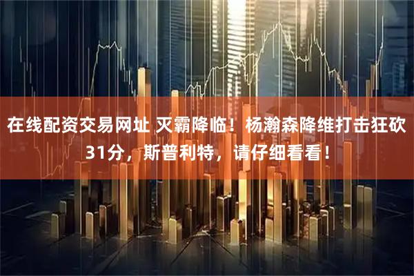 在线配资交易网址 灭霸降临！杨瀚森降维打击狂砍31分，斯普利特，请仔细看看！