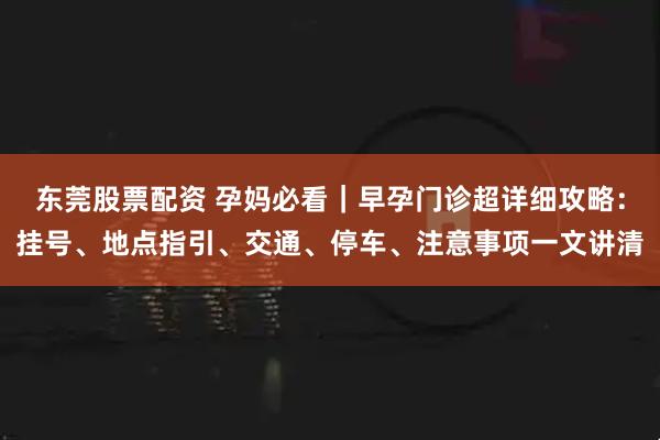 东莞股票配资 孕妈必看｜早孕门诊超详细攻略：挂号、地点指引、交通、停车、注意事项一文讲清