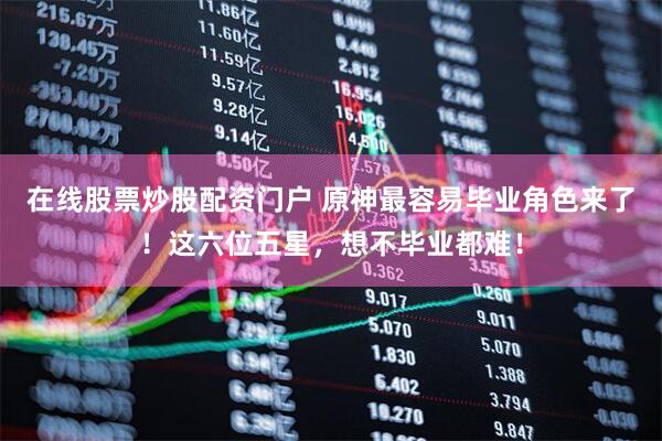 在线股票炒股配资门户 原神最容易毕业角色来了！这六位五星，想不毕业都难！