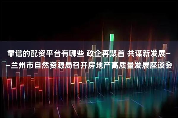 靠谱的配资平台有哪些 政企再聚首 共谋新发展——兰州市自然资源局召开房地产高质量发展座谈会