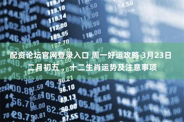 配资论坛官网登录入口 周一好运攻略 3月23日 二月初五 ，十二生肖运势及注意事项