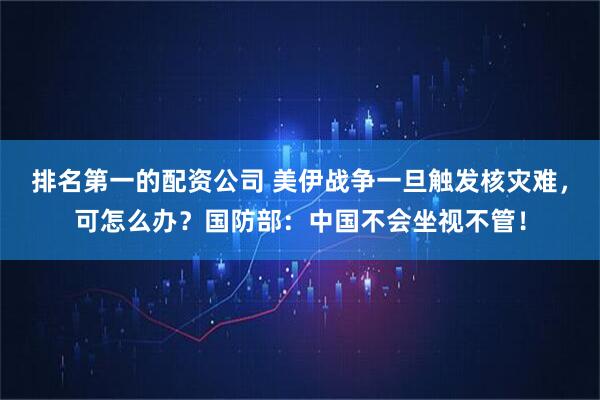 排名第一的配资公司 美伊战争一旦触发核灾难，可怎么办？国防部：中国不会坐视不管！