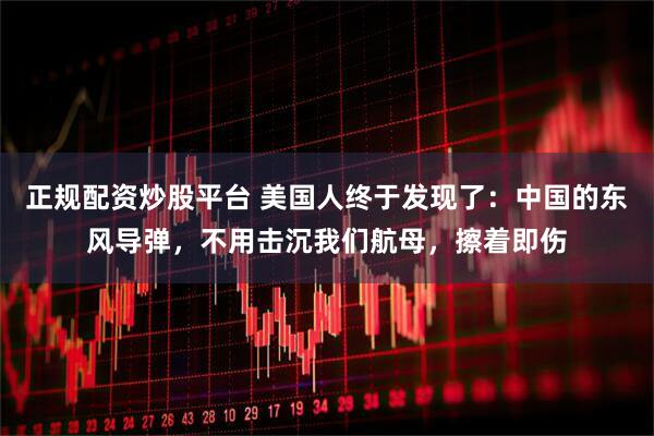 正规配资炒股平台 美国人终于发现了：中国的东风导弹，不用击沉我们航母，擦着即伤