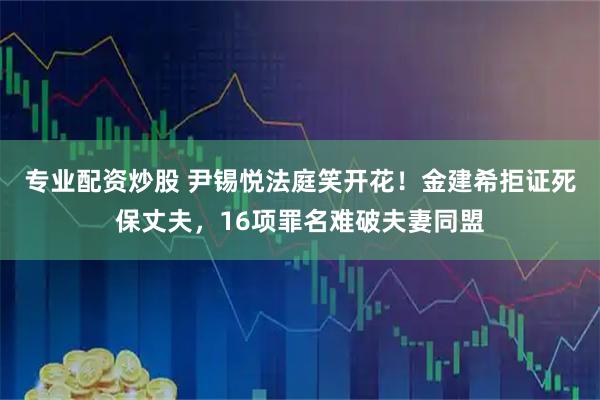 专业配资炒股 尹锡悦法庭笑开花！金建希拒证死保丈夫，16项罪名难破夫妻同盟
