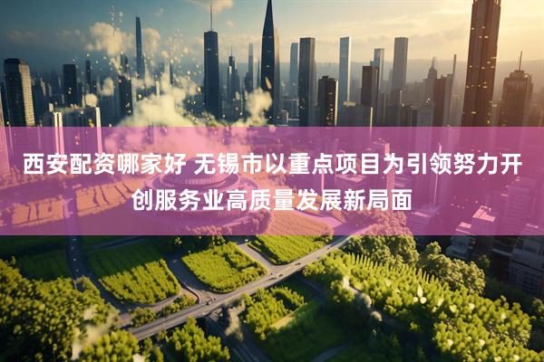 西安配资哪家好 无锡市以重点项目为引领努力开创服务业高质量发展新局面