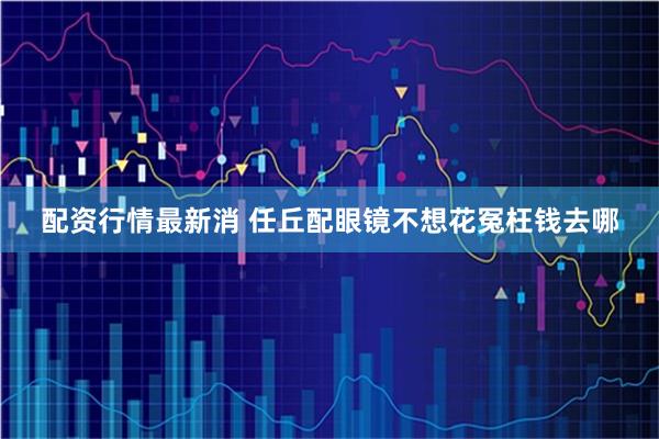配资行情最新消 任丘配眼镜不想花冤枉钱去哪