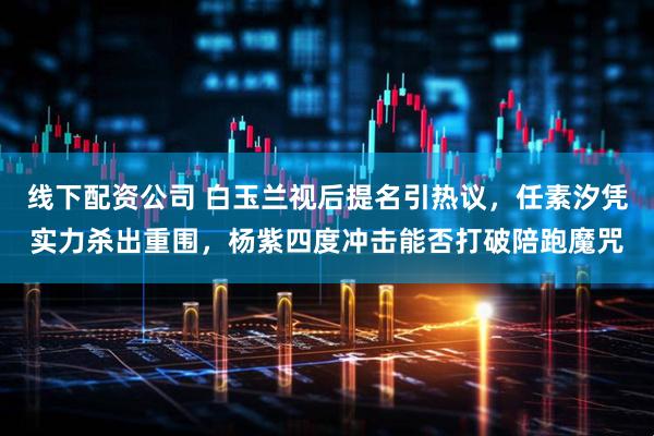 线下配资公司 白玉兰视后提名引热议，任素汐凭实力杀出重围，杨紫四度冲击能否打破陪跑魔咒